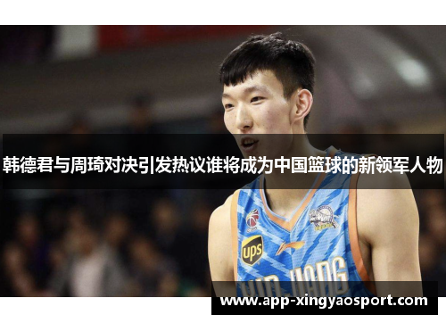 韩德君与周琦对决引发热议谁将成为中国篮球的新领军人物